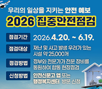 우리의 일상을 지키는 안전예보 2026 집중안전점검 점검기간: 2026.4.20.~6.19.ㅣ점검대상: 재난 및 사고 발생 우려가 있는 시설 약 25,000개ㅣ점검방법: 정부와 전문가가 전문 장비를 동원하여 합동 현장점검ㅣ신청방법: 안전신문고 앱 또는 행정복지센터 방문 신청 